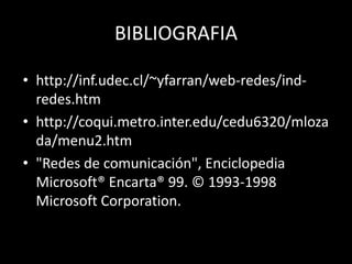 BIBLIOGRAFIA
• http://inf.udec.cl/~yfarran/web-redes/ind-
redes.htm
• http://coqui.metro.inter.edu/cedu6320/mloza
da/menu2.htm
• "Redes de comunicación", Enciclopedia
Microsoft® Encarta® 99. © 1993-1998
Microsoft Corporation.
 