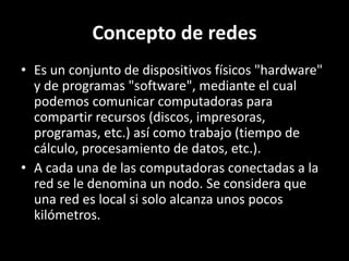Concepto de redes
• Es un conjunto de dispositivos físicos "hardware"
y de programas "software", mediante el cual
podemos comunicar computadoras para
compartir recursos (discos, impresoras,
programas, etc.) así como trabajo (tiempo de
cálculo, procesamiento de datos, etc.).
• A cada una de las computadoras conectadas a la
red se le denomina un nodo. Se considera que
una red es local si solo alcanza unos pocos
kilómetros.
 
