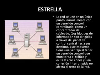 ESTRELLA
• La red se une en un único
punto, normalmente con
un panel de control
centralizado, como un
concentrador de
cableado. (Los bloques de
información son dirigidos
a través del panel de
control central hacia sus
destinos. Este esquema
tiene una ventaja al tener
un panel de control que
monitorea el tráfico y
evita las colisiones y una
conexión interrumpida no
afecta al resto de la red.
 
