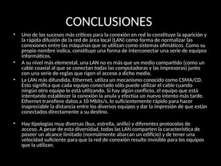 CONCLUSIONES
• Uno de los sucesos más críticos para la conexión en red lo constituye la aparición y
la rápida difusión de la red de área local (LAN) como forma de normalizar las
conexiones entre las máquinas que se utilizan como sistemas ofimáticos. Como su
propio nombre indica, constituye una forma de interconectar una serie de equipos
informáticos.
• A su nivel más elemental, una LAN no es más que un medio compartido (como un
cable coaxial al que se conectan todas las computadoras y las impresoras) junto
con una serie de reglas que rigen el acceso a dicho medio.
• La LAN más difundida, Ethernet, utiliza un mecanismo conocido como CSMA/CD.
Esto significa que cada equipo conectado sólo puede utilizar el cable cuando
ningún otro equipo lo está utilizando. Si hay algún conflicto, el equipo que está
intentando establecer la conexión la anula y efectúa un nuevo intento más tarde.
Ethernet transfiere datos a 10 Mbits/s, lo suficientemente rápido para hacer
inapreciable la distancia entre los diversos equipos y dar la impresión de que están
conectados directamente a su destino.
• Hay tipologías muy diversas (bus, estrella, anillo) y diferentes protocolos de
acceso. A pesar de esta diversidad, todas las LAN comparten la característica de
poseer un alcance limitado (normalmente abarcan un edificio) y de tener una
velocidad suficiente para que la red de conexión resulte invisible para los equipos
que la utilizan.
 