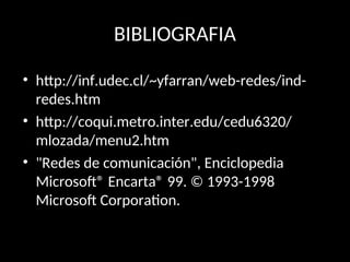 BIBLIOGRAFIA
• http://inf.udec.cl/~yfarran/web-redes/ind-
redes.htm
• http://coqui.metro.inter.edu/cedu6320/
mlozada/menu2.htm
• "Redes de comunicación", Enciclopedia
Microsoft® Encarta® 99. © 1993-1998
Microsoft Corporation.
 