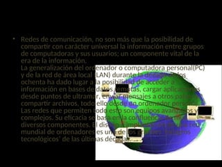 INTRODUCCIÓN
• Redes de comunicación, no son más que la posibilidad de
compartir con carácter universal la información entre grupos
de computadoras y sus usuarios; un componente vital de la
era de la información.
La generalización del ordenador o computadora personal(PC)
y de la red de área local (LAN) durante la década de los
ochenta ha dado lugar a la posibilidad de acceder a
información en bases de datos remotas, cargar aplicaciones
desde puntos de ultramar, enviar mensajes a otros países y
compartir archivos, todo ello desde un ordenador personal.
Las redes que permiten todo esto son equipos avanzados y
complejos. Su eficacia se basa en la confluencia de muy
diversos componentes. El diseño e implantación de una red
mundial de ordenadores es uno de los grandes ‘milagros
tecnológicos’ de las últimas décadas.
 