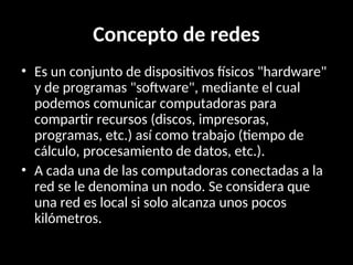 Concepto de redes
• Es un conjunto de dispositivos físicos "hardware"
y de programas "software", mediante el cual
podemos comunicar computadoras para
compartir recursos (discos, impresoras,
programas, etc.) así como trabajo (tiempo de
cálculo, procesamiento de datos, etc.).
• A cada una de las computadoras conectadas a la
red se le denomina un nodo. Se considera que
una red es local si solo alcanza unos pocos
kilómetros.
 