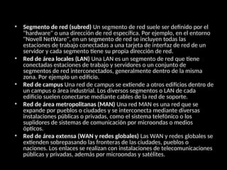 • Segmento de red (subred) Un segmento de red suele ser definido por el
"hardware" o una dirección de red específica. Por ejemplo, en el entorno
"Novell NetWare", en un segmento de red se incluyen todas las
estaciones de trabajo conectadas a una tarjeta de interfaz de red de un
servidor y cada segmento tiene su propia dirección de red.
• Red de área locales (LAN) Una LAN es un segmento de red que tiene
conectadas estaciones de trabajo y servidores o un conjunto de
segmentos de red interconectados, generalmente dentro de la misma
zona. Por ejemplo un edificio.
• Red de campus Una red de campus se extiende a otros edificios dentro de
un campus o área industrial. Los diversos segmentos o LAN de cada
edificio suelen conectarse mediante cables de la red de soporte.
• Red de área metropolitanas (MAN) Una red MAN es una red que se
expande por pueblos o ciudades y se interconecta mediante diversas
instalaciones públicas o privadas, como el sistema telefónico o los
suplidores de sistemas de comunicación por microondas o medios
ópticos.
• Red de área extensa (WAN y redes globales) Las WAN y redes globales se
extienden sobrepasando las fronteras de las ciudades, pueblos o
naciones. Los enlaces se realizan con instalaciones de telecomunicaciones
públicas y privadas, además por microondas y satélites.
 