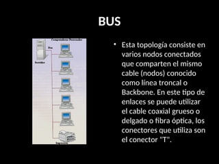BUS
• Esta topología consiste en
varios nodos conectados
que comparten el mismo
cable (nodos) conocido
como línea troncal o
Backbone. En este tipo de
enlaces se puede utilizar
el cable coaxial grueso o
delgado o fibra óptica, los
conectores que utiliza son
el conector "T".
 