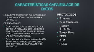CARACTERÍSTICAS CAPA ENLACE DE 
DATOS 
ES LA RESPONSABLE DE CONSEGUIR QUE 
LA INFORMACIÓN FLUYA DE MANERA 
CORRECTA. 
SE ENCARGA DE: 
• CONTROL LÓGICO DE ENLACE (LLC): 
DEFINE LA FORMA EN QUE LOS DATOS 
SON TRANSFERIDOS SOBRE EL MEDIO 
FÍSICO, PROPORCIONANDO SERVICIO A 
LAS CAPAS SUPERIORES. 
• CONTROL DE ACCESO AL MEDIO (MAC): 
ES UN NÚMERO HEXADECIMAL ÚNICO 
QUE IDENTIFICA EL FABRICANTE Y EL 
PRODUCTO. 
PROTOCOLOS: 
• ETHERNET 
• FAST ETHERNET 
• GIGABIT 
ETHERNET 
• TOKEN RING 
• FDDI 
• ATM 
• HDLC 
 