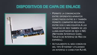 DISPOSITIVOS DE CAPA DE ENLACE 
• PERMITE LA COMUNICACIÓN 
ENTRE DIFERENTES APARATOS 
CONECTADOS ENTRE SI Y TAMBIÉN 
PERMITE COMPARTIR RECURSOS 
ENTRE DOS O MÁS EQUIPOS.A LAS 
TARJETAS DE RED TAMBIÉN SE LES 
LLAMA ADAPTADOR DE RED O NIC 
(NETWORK INTERFACE CARD, 
TARJETA DE INTERFAZ DE RED EN 
ESPAÑOL). 
• ACTUALMENTE EL MÁS COMÚN ES 
DEL TIPO ETHERNET UTILIZANDO 
UN INTERFAZ O CONECTOR RJ-45. 
 