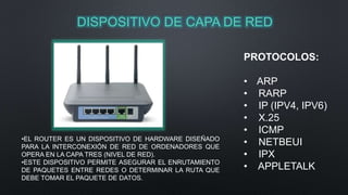 DISPOSITIVO DE CAPA DE RED 
PROTOCOLOS: 
• ARP 
• RARP 
• IP (IPV4, IPV6) 
• X.25 
• ICMP 
• NETBEUI 
• IPX 
• APPLETALK 
•EL ROUTER ES UN DISPOSITIVO DE HARDWARE DISEÑADO 
PARA LA INTERCONEXIÓN DE RED DE ORDENADORES QUE 
OPERA EN LA CAPA TRES (NIVEL DE RED). 
•ESTE DISPOSITIVO PERMITE ASEGURAR EL ENRUTAMIENTO 
DE PAQUETES ENTRE REDES O DETERMINAR LA RUTA QUE 
DEBE TOMAR EL PAQUETE DE DATOS. 
 
