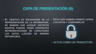 CAPA DE PRESENTACIÓN (6) 
• EL OBJETIVO ES ENCARGARSE DE LA 
REPRESENTACIÓN DE LA INFORMACIÓN, 
DE MANERA QUE AUNQUE DISTINTOS 
EQUIPOS PUEDAN TENER DIFERENTES 
REPRESENTACIONES DE CARACTERES 
LOS DATOS LLEGUEN DE MANERA 
RECONOCIBLE. 
• ESTA CAPA TAMBIÉN PERMITE CIFRAR 
LOS DATOS Y COMPRIMIRLOS 
• ACTUA COMO UN TRADUCTOR. 
 
