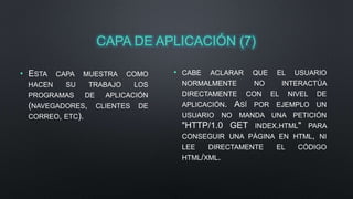 CAPA DE APLICACIÓN (7) 
• ESTA CAPA MUESTRA COMO 
HACEN SU TRABAJO LOS 
PROGRAMAS DE APLICACIÓN 
(NAVEGADORES, CLIENTES DE 
CORREO, ETC). 
• CABE ACLARAR QUE EL USUARIO 
NORMALMENTE NO INTERACTÚA 
DIRECTAMENTE CON EL NIVEL DE 
APLICACIÓN. ASÍ POR EJEMPLO UN 
USUARIO NO MANDA UNA PETICIÓN 
"HTTP/1.0 GET INDEX.HTML" PARA 
CONSEGUIR UNA PÁGINA EN HTML, NI 
LEE DIRECTAMENTE EL CÓDIGO 
HTML/XML. 
 