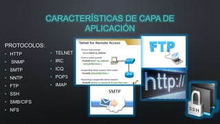 CARACTERÍSTICAS DE CAPA DE 
APLICACIÓN 
PROTOCOLOS: 
• HTTP 
• SNMP 
• SMTP 
• NNTP 
• FTP 
• SSH 
• SMB/CIFS 
• NFS 
• TELNET 
• IRC 
• ICQ 
• POP3 
• IMAP 
 