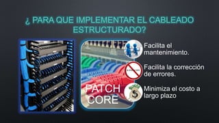¿ PARA QUE IMPLEMENTAR EL CABLEADO 
ESTRUCTURADO? 
PATCH 
CORE 
Facilita el 
mantenimiento. 
Facilita la corrección 
de errores. 
Minimiza el costo a 
largo plazo 
 