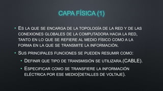 CAPA FÍSICA (1) 
• ES LA QUE SE ENCARGA DE LA TOPOLOGÍA DE LA RED Y DE LAS 
CONEXIONES GLOBALES DE LA COMPUTADORA HACIA LA RED, 
TANTO EN LO QUE SE REFIERE AL MEDIO FÍSICO COMO A LA 
FORMA EN LA QUE SE TRANSMITE LA INFORMACIÓN. 
• SUS PRINCIPALES FUNCIONES SE PUEDEN RESUMIR COMO: 
• DEFINIR QUE TIPO DE TRANSMISIÓN SE UTILIZARA.(CABLE). 
• ESPECIFICAR COMO SE TRANSFIERE LA INFORMACIÓN 
ELÉCTRICA POR ESE MEDIO(DETALLES DE VOLTAJE). 
 