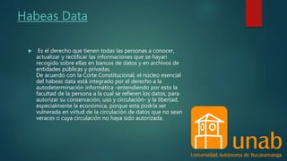 Habeas Data
 Es el derecho que tienen todas las personas a conocer,
actualizar y rectificar las informaciones que se hayan
recogido sobre ellas en bancos de datos y en archivos de
entidades públicas y privadas.
De acuerdo con la Corte Constitucional, el núcleo esencial
del habeas data está integrado por el derecho a la
autodeterminación informática -entendiendo por esto la
facultad de la persona a la cual se refieren los datos, para
autorizar su conservación, uso y circulación- y la libertad,
especialmente la económica, porque esta podría ser
vulnerada en virtud de la circulación de datos que no sean
veraces o cuya circulación no haya sido autorizada.
 