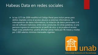 Habeas Data en redes sociales
 la Ley 1273 de 2009 modificó el Código Penal para incluir penas para
delitos digitales como el acceso abusivo a sistemas informáticos, la
interceptación de datos informáticos, la violación de datos personales o el
uso de software malicioso, entre otras conductas. En otras palabras, si una
persona ingresa sin autorización al perfil de otra –y se prueba el acceso
ilegal a esa plataforma– podría afrontar penas hasta por 96 meses y multas
por 1.000 salarios mínimos mensuales vigentes.
 