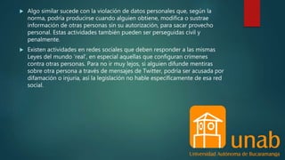  Algo similar sucede con la violación de datos personales que, según la
norma, podría producirse cuando alguien obtiene, modifica o sustrae
información de otras personas sin su autorización, para sacar provecho
personal. Estas actividades también pueden ser perseguidas civil y
penalmente.
 Existen actividades en redes sociales que deben responder a las mismas
Leyes del mundo ‘real’, en especial aquellas que configuran crímenes
contra otras personas. Para no ir muy lejos, si alguien difunde mentiras
sobre otra persona a través de mensajes de Twitter, podría ser acusada por
difamación o injuria, así la legislación no hable específicamente de esa red
social.
 