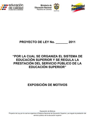 PROYECTO DE LEY No. _______ 2011



     “POR LA CUAL SE ORGANIZA EL SISTEMA DE
       EDUCACIÓN SUPERIOR Y SE REGULA LA
      PRESTACIÓN DEL SERVICIO PÚBLICO DE LA
              EDUCACIÓN SUPERIOR”




                           EXPOSICIÓN DE MOTIVOS




                                             Exposición de Motivos
Proyecto de Ley por la cual se organiza el Sistema Nacional de Educación Superior y se regula la prestación del
                                   servicio público de la educación superior
 