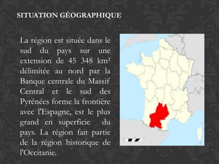 SITUATION GÉOGRAPHIQUE


La région est située dans le
sud du pays sur une
extension de 45 348 km²
délimitée au nord par la
Banque centrale du Massif
Central et le sud des
Pyrénées forme la frontière
avec l'Espagne, est le plus
grand en superficie du
pays. La région fait partie
de la région historique de
l'Occitanie.
 