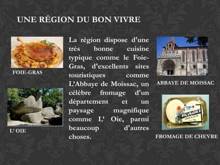 UNE RÉGION DU BON VIVRE

             La région dispose d'une
             très     bonne     cuisine
             typique comme le Foie-
             Gras, d'excellents sites
 FOIE-GRAS
             touristiques      comme
             L’Abbaye de Moissac, un      ABBAYE DE MOISSAC
             célèbre fromage d'un
             département      et     un
             paysage        magnifique
             comme L’ Oie, parmi
L’ OIE       beaucoup          d'autres
             choses.                      FROMAGE DE CHEVRE
 
