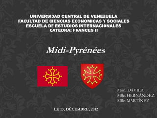 UNIVERSIDAD CENTRAL DE VENEZUELA
FACULTAD DE CIENCIAS ECONOMICAS Y SOCIALES
   ESCUELA DE ESTUDIOS INTERNACIONALES
            CATEDRA: FRANCES II




          Midi-Pyrénées


                                     Mon. DÁVILA
                                     Mlle. HERNÁNDEZ
                                     Mlle. MARTÍNEZ
             LE 13, DÉCEMBRE, 2012
 