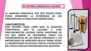 EL SISTEMA GERMÁNICO O ALEMÁN
AL DERECHO GERMÁNICO, MÁS QUE NINGÚN OTRO,
PUEDE ATRIBUIRSE LA PATERNIDAD DE LOS
PRINCIPIOS DE LA PUBLICIDAD INMOBILIARIA.
CARACTERÍSTICAS:
ESTE SISTEMA TIENE COMO BASE EL REGISTRO
TERRITORIAL, QUE ES LLEVADO A CADA
CIRCUNSCRIPCIÓN (ESTADO ENTRE NOSOTROS) EN
LOS QUE DEBEN DE INSCRIBIRSE TODAS LAS
TRANSFERENCIAS DE LOS BIENES INMUEBLES Y LAS
IMPOSICIONES DE DERECHOS REALES SOBRE ESTOS.
LA INSCRIPCIONES SE REALIZA PREVIA CALIFICACIÓN
DEL TÍTULO POR LOS FUNCIONARIOS DEL REGISTRO.
 