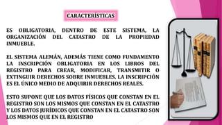 ES OBLIGATORIA, DENTRO DE ESTE SISTEMA, LA
ORGANIZACIÓN DEL CATASTRO DE LA PROPIEDAD
INMUEBLE.
EL SISTEMA ALEMÁN, ADEMÁS TIENE COMO FUNDAMENTO
LA INSCRIPCIÓN OBLIGATORIA EN LOS LIBROS DEL
REGISTRO PARA CREAR, MODIFICAR, TRANSMITIR O
EXTINGUIR DERECHOS SOBRE INMUEBLES. LA INSCRIPCIÓN
ES EL ÚNICO MEDIO DE ADQUIRIR DERECHOS REALES.
ESTO SUPONE QUE LOS DATOS FÍSICOS QUE CONSTAN EN EL
REGISTRO SON LOS MISMOS QUE CONSTAN EN EL CATASTRO
Y LOS DATOS JURÍDICOS QUE CONSTAN EN EL CATASTRO SON
LOS MISMOS QUE EN EL REGISTRO
CARACTERÍSTICAS
 