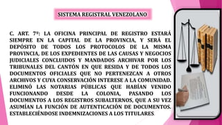 SISTEMA REGISTRAL VENEZOLANO
C. ART. 7º: LA OFICINA PRINCIPAL DE REGISTRO ESTARÁ
SIEMPRE EN LA CAPITAL DE LA PROVINCIA, Y SERÁ EL
DEPÓSITO DE TODOS LOS PROTOCOLOS DE LA MISMA
PROVINCIA, DE LOS EXPEDIENTES DE LAS CAUSAS Y NEGOCIOS
JUDICIALES CONCLUIDOS Y MANDADOS ARCHIVAR POR LOS
TRIBUNALES DEL CANTÓN EN QUE RESIDA Y DE TODOS LOS
DOCUMENTOS OFICIALES QUE NO PERTENEZCAN A OTROS
ARCHIVOS Y CUYA CONSERVACIÓN INTERESE A LA COMUNIDAD.
ELIMINÓ LAS NOTARIAS PÚBLICAS QUE HABÍAN VENIDO
FUNCIONANDO DESDE LA COLONIA, PASANDO LOS
DOCUMENTOS A LOS REGISTROS SUBALTERNOS, QUE A SU VEZ
ASUMÍAN LA FUNCIÓN DE AUTENTICACIÓN DE DOCUMENTOS.
ESTABLECIÉNDOSE INDEMNIZACIONES A LOS TITULARES.
 