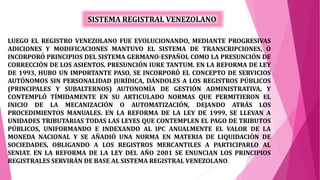 LUEGO EL REGISTRO VENEZOLANO FUE EVOLUCIONANDO, MEDIANTE PROGRESIVAS
ADICIONES Y MODIFICACIONES MANTUVO EL SISTEMA DE TRANSCRIPCIONES, O
INCORPORÓ PRINCIPIOS DEL SISTEMA GERMANO-ESPAÑOL COMO LA PRESUNCIÓN DE
CORRECCIÓN DE LOS ASIENTOS. PRESUNCIÓN IURE TANTUM. EN LA REFORMA DE LEY
DE 1993, HUBO UN IMPORTANTE PASO, SE INCORPORÓ EL CONCEPTO DE SERVICIOS
AUTÓNOMOS SIN PERSONALIDAD JURÍDICA, DÁNDOLES A LOS REGISTROS PÚBLICOS
(PRINCIPALES Y SUBALTERNOS) AUTONOMÍA DE GESTIÓN ADMINISTRATIVA, Y
CONTEMPLÓ TÍMIDAMENTE EN SU ARTICULADO NORMAS QUE PERMITIERON EL
INICIO DE LA MECANIZACIÓN O AUTOMATIZACIÓN, DEJANDO ATRÁS LOS
PROCEDIMIENTOS MANUALES. EN LA REFORMA DE LA LEY DE 1999, SE LLEVAN A
UNIDADES TRIBUTARIAS TODAS LAS LEYES QUE CONTEMPLEN EL PAGO DE TRIBUTOS
PÚBLICOS, UNIFORMANDO E INDEXANDO AL IPC ANUALMENTE EL VALOR DE LA
MONEDA NACIONAL Y SE AÑADIÓ UNA NORMA EN MATERIA DE LIQUIDACIÓN DE
SOCIEDADES, OBLIGANDO A LOS REGISTROS MERCANTILES A PARTICIPARLO AL
SENIAT. EN LA REFORMA DE LA LEY DEL AÑO 2001 SE ENUNCIAN LOS PRINCIPIOS
REGISTRALES SERVIRÁN DE BASE AL SISTEMA REGISTRAL VENEZOLANO.
SISTEMA REGISTRAL VENEZOLANO
 