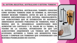 EL SISTEMA REGISTRAL AUSTRALIANO O SISTEMA TORRENS
EL SISTEMA REGISTRAL AUSTRALIANO, TAMBIÉN CONOCIDO
COMO SISTEMA TORRENS DEBE SU NOMBRE AL DIPUTADO
ROBERT RICHARD TORRENS. ANTES DE QUE EL DIPUTADO
TORRENS IMPLEMENTARA ESTE SISTEMA. ORIGINALMENTE,
LOS AGRICULTORES QUE SE ESTABLECÍAN EN AUSTRALIA
ARRENDABAN GRANDES PORCIONES DE TERRENOS, PERO A
MEDIDA QUE EL DESARROLLO AGROPECUARIO HIZO
AUMENTAR LOS CAPITALES Y EL VALOR DE LA TIERRA, EL
TESORO DE LA COLONIA, INTERESADOS EN QUE LOS
AGRICULTORES ADQUIRIESEN LAS TIERRAS QUE VENÍAN
OCUPANDO, AUTORIZO A TODOS LOS RESIDENTES PARA
ELEGIR Y COMPRAR LOS TERRENOS QUE CONSIDERASEN CON
MAYORES POSIBILIDADES DE CULTIVO.
 