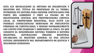 ESTA LEY REVOLUCIONÓ EL MÉTODO DE INSCRIPCIÓN Y
REGISTRO DEL TÍTULO DE PROPIEDAD DE LA TIERRA.
INTRODUJO UN SISTEMA PARA EXPEDIR CERTIFICADOS POR
PARTE DEL GOBIERNO Y CREÓ LA FIGURA DE UN
REGISTRADOR CENTRAL QUE PROPORCIONARA CERTEZA
LEGAL AL PROPIETARIO REGISTRAL. ELLO EVITÓ LAS
POSIBLES CONSECUENCIAS DERIVADAS DE FRECUENTES
PÉRDIDAS DE CERTIFICADOS, Y REDUJO FAVORABLEMENTE
LOS COSTES POR ENAJENAR Y ARRENDAR LA FINCA. EN QUE
CONSISTE EL DENOMINADO SISTEMA TORRENS O SISTEMA
REGISTRAL AUSTRALIANO ÓRGANO REGISTRAL
ENCARGADO: EL REGISTRO GENERAL ES UNA OFICINA
ESTATAL DEPENDIENTE DEL DEPARTAMENTO DE JUSTICIA Y
SEGURIDAD CIUDADANA
 