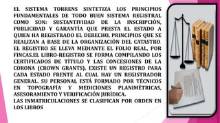 EL SISTEMA TORRENS SINTETIZA LOS PRINCIPIOS
FUNDAMENTALES DE TODO BUEN SISTEMA REGISTRAL
COMO SON: SUSTANTIVIDAD DE LA INSCRIPCIÓN,
PUBLICIDAD Y GARANTÍA QUE PRESTA EL ESTADO A
QUIEN HA REGISTRADO EL DERECHO, PRINCIPIOS QUE SE
REALIZAN A BASE DE LA ORGANIZACIÓN DEL CATASTRO.
EL REGISTRO SE LLEVA MEDIANTE EL FOLIO REAL, POR
FINCAS.EL LIBRO-REGISTRO SE FORMA COMPILANDO LOS
CERTIFICADOS DE TÍTULO Y LAS CONCESIONES DE LA
CORONA (CROWN GRANTS). EXISTE UN REGISTRO PARA
CADA ESTADO FRENTE AL CUAL HAY UN REGISTRADOR
GENERAL. SU PERSONAL ESTÁ FORMADO POR TÉCNICOS
EN TOPOGRAFÍA Y MEDICIONES PLANIMÉTRICAS,
ASESORAMIENTO Y VERIFICACIÓN JURÍDICA.
LAS INMATRICULACIONES SE CLASIFICAN POR ORDEN EN
LOS LIBROS
 