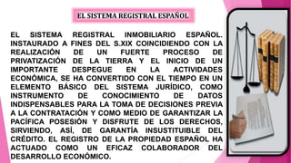 EL SISTEMA REGISTRAL ESPAÑOL
EL SISTEMA REGISTRAL INMOBILIARIO ESPAÑOL.
INSTAURADO A FINES DEL S.XIX COINCIDIENDO CON LA
REALIZACIÓN DE UN FUERTE PROCESO DE
PRIVATIZACIÓN DE LA TIERRA Y EL INICIO DE UN
IMPORTANTE DESPEGUE EN LA ACTIVIDADES
ECONÓMICA, SE HA CONVERTIDO CON EL TIEMPO EN UN
ELEMENTO BÁSICO DEL SISTEMA JURÍDICO, COMO
INSTRUMENTO DE CONOCIMIENTO DE DATOS
INDISPENSABLES PARA LA TOMA DE DECISIONES PREVIA
A LA CONTRATACIÓN Y COMO MEDIO DE GARANTIZAR LA
PACÍFICA POSESIÓN Y DISFRUTE DE LOS DERECHOS,
SIRVIENDO, ASÍ, DE GARANTÍA INSUSTITUIBLE DEL
CRÉDITO. EL REGISTRO DE LA PROPIEDAD ESPAÑOL HA
ACTUADO COMO UN EFICAZ COLABORADOR DEL
DESARROLLO ECONÓMICO.
 