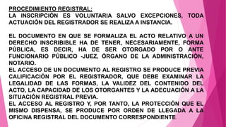 PROCEDIMIENTO REGISTRAL:
LA INSCRIPCIÓN ES VOLUNTARIA SALVO EXCEPCIONES, TODA
ACTUACIÓN DEL REGISTRADOR SE REALIZA A INSTANCIA.
EL DOCUMENTO EN QUE SE FORMALIZA EL ACTO RELATIVO A UN
DERECHO INSCRIBIBLE HA DE TENER, NECESARIAMENTE, FORMA
PÚBLICA, ES DECIR, HA DE SER OTORGADO POR O ANTE
FUNCIONARIO PÚBLICO -JUEZ, ÓRGANO DE LA ADMINISTRACIÓN,
NOTARIO.
EL ACCESO DE UN DOCUMENTO AL REGISTRO SE PRODUCE PREVIA
CALIFICACIÓN POR EL REGISTRADOR, QUE DEBE EXAMINAR LA
LEGALIDAD DE LAS FORMAS, LA VALIDEZ DEL CONTENIDO DEL
ACTO, LA CAPACIDAD DE LOS OTORGANTES Y LA ADECUACIÓN A LA
SITUACIÓN REGISTRAL PREVIA.
EL ACCESO AL REGISTRO Y, POR TANTO, LA PROTECCIÓN QUE EL
MISMO DISPENSA, SE PRODUCE POR ORDEN DE LLEGADA A LA
OFICINA REGISTRAL DEL DOCUMENTO CORRESPONDIENTE.
 