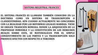 SISTEMA REGISTRAL FRANCES
EL SISTEMA FRANCÉS ES LLAMADO TAMBIÉN CONOCIDO EN LA
DOCTRINA COMO UN SISTEMA DE TRANSCRIPCIÓN O
CLANDESTINIDAD, AÚN CUANDO ACTUALMENTE NO CONCUERDA
CON LA REALIDAD POR LAS REFORMAS LEGALES HABIDAS. TIENE
SU ORIGEN TRADICIÓN ROMANA, DONDE LA ADQUISICIÓN DE LA
PROPIEDAD INMUEBLE Y LA CONSTITUCIÓN DE LOS DERECHOS
REALES SOBRE ESTA, SE MATERIALIZAN POR EL SIMPLE
CONSENTIMIENTO DE LAS PARTES Y LA TRANSCRIPCIÓN SOLO
PRODUCE EFECTOS CON RESPECTO A TERCEROS.
 