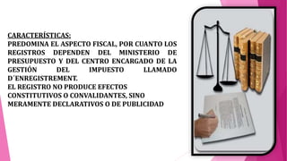 CARACTERÍSTICAS:
PREDOMINA EL ASPECTO FISCAL, POR CUANTO LOS
REGISTROS DEPENDEN DEL MINISTERIO DE
PRESUPUESTO Y DEL CENTRO ENCARGADO DE LA
GESTIÓN DEL IMPUESTO LLAMADO
D´ENREGISTREMENT.
EL REGISTRO NO PRODUCE EFECTOS
CONSTITUTIVOS O CONVALIDANTES, SINO
MERAMENTE DECLARATIVOS O DE PUBLICIDAD
 
