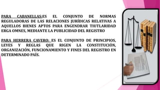 PARA CABANELLAS:ES EL CONJUNTO DE NORMAS
REGULADORAS DE LAS RELACIONES JURÍDICAS RELATIVAS A
AQUELLOS BIENES APTOS PARA ENGENDRAR TIUTLARIDAD
ERGA OMNES, MEDIANTE LA PUBLICIDAD DEL REGISTRO
PARA HERRERA CAVERO: ES EL CONJUNTO DE PRINCIPIOS,
LEYES Y REGLAS QUE RIGEN LA CONSTITUCIÓN,
ORGANIZACIÓN, FUNCIONAMIENTO Y FINES DEL REGISTRO EN
DETERMINADO PAÍS.
 