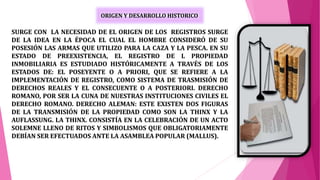 ORIGEN Y DESARROLLO HISTORICO
SURGE CON LA NECESIDAD DE EL ORIGEN DE LOS REGISTROS SURGE
DE LA IDEA EN LA ÉPOCA EL CUAL EL HOMBRE CONSIDERÓ DE SU
POSESIÓN LAS ARMAS QUE UTILIZO PARA LA CAZA Y LA PESCA. EN SU
ESTADO DE PREEXISTENCIA, EL REGISTRO DE L PROPIEDAD
INMOBILIARIA ES ESTUDIADO HISTÓRICAMENTE A TRAVÉS DE LOS
ESTADOS DE: EL POSEYENTE O A PRIORI, QUE SE REFIERE A LA
IMPLEMENTACIÓN DE REGISTRO, COMO SISTEMA DE TRASMISIÓN DE
DERECHOS REALES Y EL CONSECUENTE O A POSTERIORI. DERECHO
ROMANO, POR SER LA CUNA DE NUESTRAS INSTITUCIONES CIVILES EL
DERECHO ROMANO. DERECHO ALEMAN: ESTE EXISTEN DOS FIGURAS
DE LA TRANSMISIÓN DE LA PROPIEDAD COMO SON LA THINX Y LA
AUFLASSUNG. LA THINX. CONSISTÍA EN LA CELEBRACIÓN DE UN ACTO
SOLEMNE LLENO DE RITOS Y SIMBOLISMOS QUE OBLIGATORIAMENTE
DEBÍAN SER EFECTUADOS ANTE LA ASAMBLEA POPULAR (MALLUS).
 