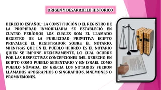 DERECHO ESPAÑOL: LA CONSTITUCIÓN DEL REGISTRO DE
LA PROPIEDAD INMOBILIARIA SE ESTABLECIÓ EN
CUATRO PERÍODOS LOS CUALES SON EL LLAMADO
REGISTRO DE LA PUBLICIDAD PRIMITIVA EGIPTO
PREVALECE EL REGISTRADOR SOBRE EL NOTARIO,
MIENTRAS QUE EN EL PUEBLO HEBREO ES EL NOTARIO
QUIEN SE IMPONE DECISIVAMENTE, LO CUAL OCURRE
POR LAS RESPECTIVAS CONCEPCIONES DEL DERECHO EN
EGIPTO COMO PUEBLO SEDENTARIO Y EN ISRAEL COMO
PUEBLO NÓMADA. EN GRECIA LOS NOTARIOS FUERON
LLAMADOS APOGRAPHOS O SINGRAPHOS, MNEMONES O
PROMNEMONES.
ORIGEN Y DESARROLLO HISTORICO
 