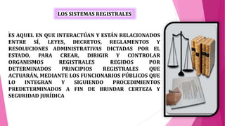 LOS SISTEMAS REGISTRALES
.
ES AQUEL EN QUE INTERACTÚAN Y ESTÁN RELACIONADOS
ENTRE SÍ, LEYES, DECRETOS, REGLAMENTOS Y
RESOLUCIONES ADMINISTRATIVAS DICTADAS POR EL
ESTADO, PARA CREAR, DIRIGIR Y CONTROLAR
ORGANISMOS REGISTRALES REGIDOS POR
DETERMINADOS PRINCIPIOS REGISTRALES QUE
ACTUARÁN, MEDIANTE LOS FUNCIONARIOS PÚBLICOS QUE
LO INTEGRAN Y SIGUIENDO PROCEDIMIENTOS
PREDETERMINADOS A FIN DE BRINDAR CERTEZA Y
SEGURIDAD JURÍDICA
 