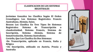 CLASIFICACION DE LOS SISTEMAS
REGISTRALES
Jerónimo González los Clasifica Según El Orden
Cronológico: Los Sistemas Registrales: Francés
Australiano, Alemán, Suizo.
Besson Los Clasifica En Tres Tipos De Sistemas
Registrales: Sistema de Transcripción o
clandestinidad, Sistema Francés, Sistema de
Inscripción, Sistema Alemán, Sistema de
Inmatriculación, Sistema Australiano.
Coviello, Que Los Clasifica En Dos Sistemas:
•De Transcripción, aplicado en Francia, Italia y
Bélgica
• De Inscripción, utilizado en Austria, Prusia y
Australia
 