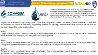 El Registro Público de Derechos de Agua (REPDA) otorga seguridad
jurídica a los usuarios de aguas nacionales y sus bienes públicos
inherentes; salvaguardando los derechos inscritos y vigilando que toda
persona tenga derecho a que se le muestren los asientos registrales y
obtener constancia de los mismos. 29 oct. 2012
Proporcionar información y seguridad jurídica a los usuarios de aguas nacionales y sus bienes públicos inherentes, a través de la
inscripción de los títulos de concesión, asignación y permisos de descarga, haciendo constar la titularidad de los derechos
inscritos y los cambios en sus características.
Misión
Otorgar seguridad jurídica a los usuarios de Aguas Nacionales a través de la inscripción oportuna y confiable de las concesiones,
emitir la información estadística, así como permitir la consulta pública.
Visión
Ser un Órgano con capacidad técnica y operativa de vanguardia en materia registral, de Control Documental, Estadística y
Cartográfica, para el cumplimiento de sus funciones en el ámbito de su competencia en la CONAGUA.
Objetivo
Registrar y resolver consultas en forma eficaz, sobre los derechos de los usuarios en materia de aguas nacionales que compete
administrar a la Comisión Nacional del Agua.
El Registro Público de Derechos de Agua (REPDA)
 