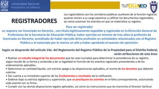 8
REGISTRADORES
Los registradores son los servidores públicos auxiliares de la función registral,
quienes tienen a su cargo examinar y calificar los documentos registrables,
así como autorizar los asientos en que se materializa su registro.
Según se desprende del artículo 14o. del Reglamento del Registro Público de la Propiedad para el Distrito Federal,
serán atribuciones de esta área:
Para ser registrador
se requiere ser licenciado en Derecho , con título legítimamente expedido y registrado en la Dirección General de
Profesiones de la Secretaría de Educación Pública; haber ejercido un mínimo de tres años la profesión de
licenciado en Derecho; acreditado de haber ejercido dicha profesión en actividades relacionadas con el Registro
Público o el notariado por lo menos un año y haber aprobado el examen de oposición.
• Realizar un estudio integral de los documentos que les sean turnados para determinar la procedencia de su registro,
según resulte de su forma y contenido y de su legalidad en función de los asientos registrales preexistentes y de los
ordenamiento aplicables.
• Determinar en cantidad líquida, con estricto apego a las disposiciones aplicables, el monto de los derechos que deberán
cubrirse.
• Dar cuenta a su inmediato superior de los fundamentos y resultados de la calificación.
• Ordenar bajo su estricta vigilancia y supervisión, que se practiquen los asientos en el folio correspondiente, autorizando
cada asiento con su firma.
• Cumplir con las demás disposiciones legales aplicables, así como las instrucciones que les transmita el Director General.
 