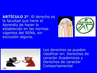 CAPITULO 2 DERECHOS DEL APRENDIZ SENA Los derechos se pueden clasificar en: Derechos de caracter Academicos y Derechos de caracter Comportamental ARTÍCULO 2° . El derecho es la facultad que tiene el Aprendiz de hacer lo establecido en las normas vigentes del SENA, sin exclusión alguna. 