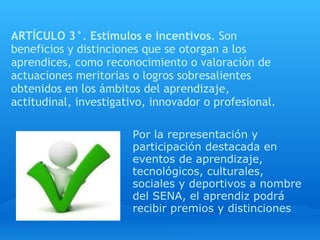 ARTÍCULO 3° .  Estímulos e incentivos . Son beneficios y distinciones que se otorgan a los aprendices, como reconocimiento o valoración de actuaciones meritorias o logros sobresalientes obtenidos en los ámbitos del aprendizaje, actitudinal, investigativo, innovador o profesional.   Por la representación y participación destacada en eventos de aprendizaje, tecnológicos, culturales, sociales y deportivos a nombre del SENA, el aprendiz podrá recibir premios y distinciones 
