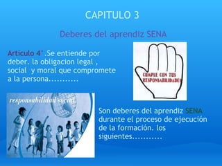 CAPITULO 3 Deberes del aprendiz SENA Articulo 4° .Se entiende por deber. la obligacion legal , social  y moral que compromete a la persona........... Son deberes del aprendiz  SENA  durante el proceso de ejecución de la formación. los siguientes...........  