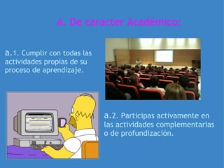 A. De caracter Académico: a. 1. Cumplir con todas las actividades propias de su proceso de aprendizaje. a. 2. Participas activamente en las actividades complementarias o de profundización. 