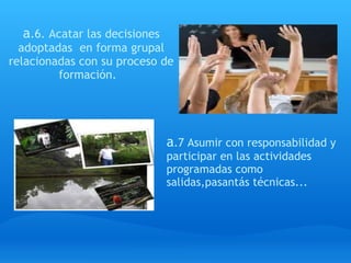 a .6. Acatar las decisiones adoptadas  en forma grupal relacionadas con su proceso de formación.   a .7 Asumir con responsabilidad y participar en las actividades programadas como salidas,pasantás técnicas... 