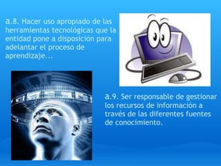 a .8. Hacer uso apropiado de las herramientas tecnológicas que la entidad pone a disposición para adelantar el proceso de aprendizaje...  a .9. Ser responsable de gestionar los recursos de información a través de las diferentes fuentes de conocimiento. 