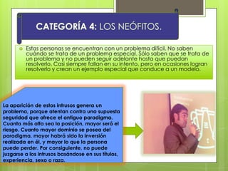  Estas personas se encuentran con un problema difícil. No saben
cuándo se trata de un problema especial. Sólo saben que se trata de
un problema y no pueden seguir adelante hasta que puedan
resolverlo. Casi siempre fallan en su intento, pero en ocasiones logran
resolverlo y crean un ejemplo especial que conduce a un modelo.
La aparición de estos intrusos genera un
problema, porque atentan contra una supuesta
seguridad que ofrece el antiguo paradigma.
Cuanta más alta sea la posición, mayor será el
riesgo. Cuanto mayor dominio se posea del
paradigma, mayor habrá sido la inversión
realizada en él, y mayor lo que la persona
puede perder. Por consiguiente, no puede
juzgarse a los intrusos basándose en sus títulos,
experiencia, sexo o raza.
 