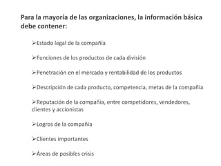 Para la mayoría de las organizaciones, la información básica
debe contener:



   Estado legal de la compañía

   Funciones de los productos de cada división

   Penetración en el mercado y rentabilidad de los
   productos

   Descripción de cada producto, competencia, metas de la
   compañía
 